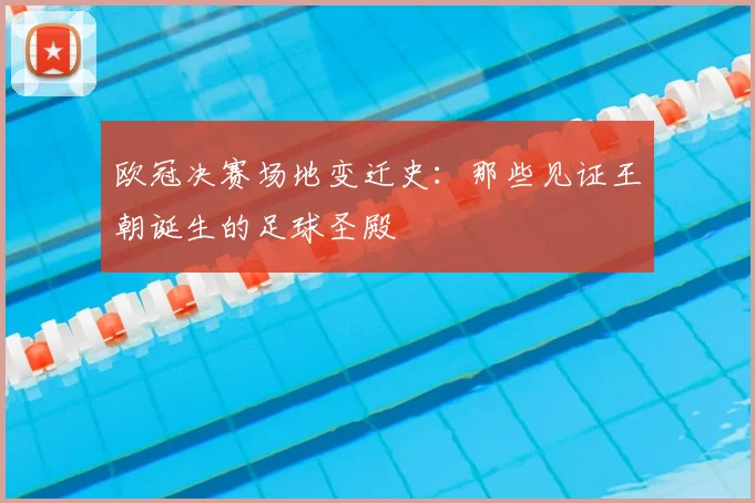 欧冠决赛场地变迁史:那些见证王朝诞生的足球圣殿