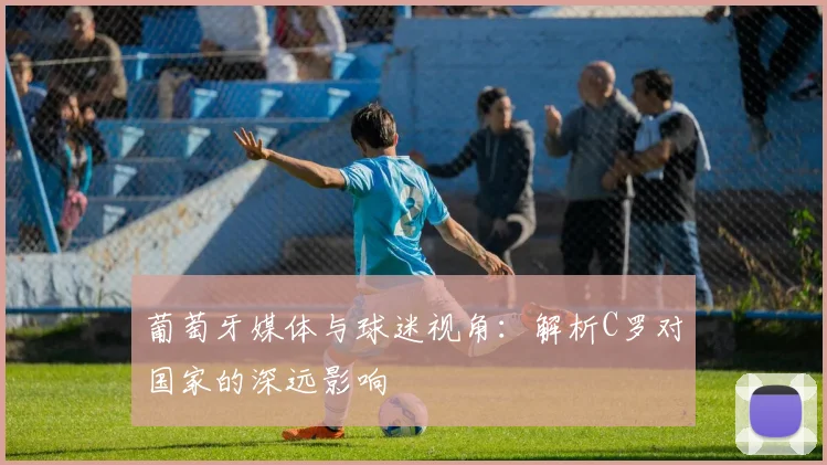 葡萄牙媒体与球迷视角：解析C罗对国家的深远影响