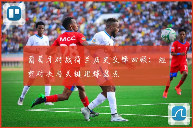 葡萄牙对战荷兰历史交锋回顾：经典对决与关键进球盘点