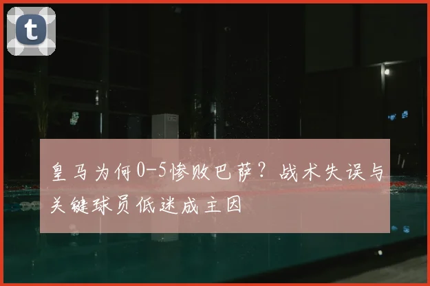 皇马为何0-5惨败巴萨?战术失误与关键球员低迷成主因