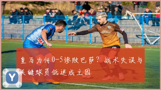 皇马为何0-5惨败巴萨?战术失误与关键球员低迷成主因