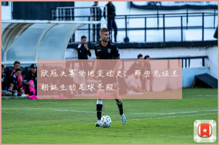 欧冠决赛场地变迁史:那些见证王朝诞生的足球圣殿