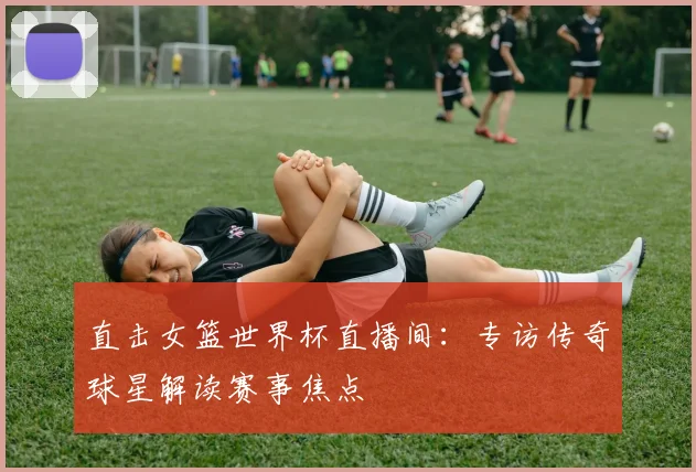 直击女篮世界杯直播间：专访传奇球星解读赛事焦点