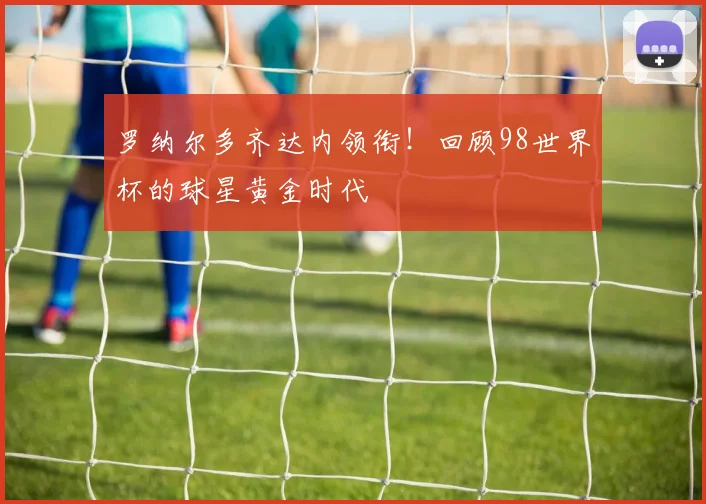 罗纳尔多齐达内领衔!回顾98世界杯的球星黄金时代