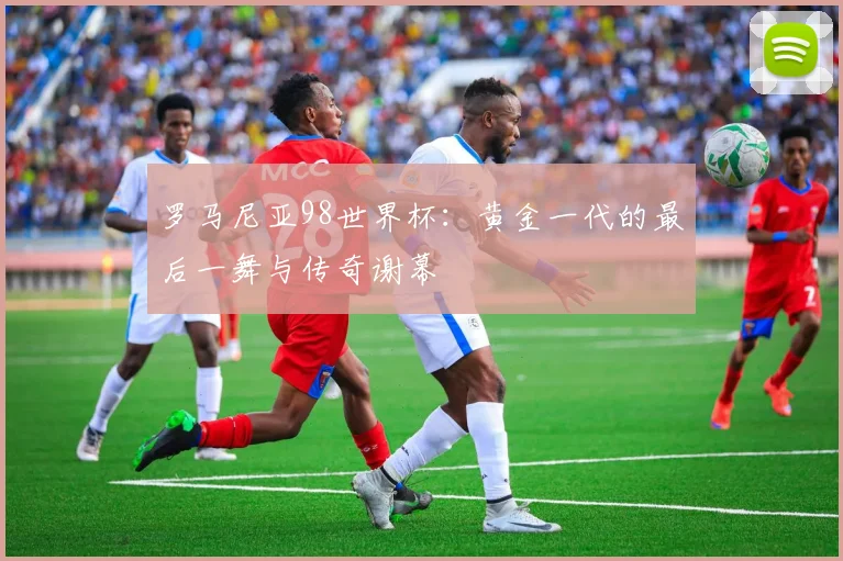 罗马尼亚98世界杯:黄金一代的最后一舞与传奇谢幕