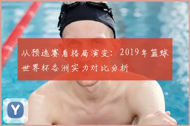 从预选赛看格局演变:2019年篮球世界杯各洲实力对比分析