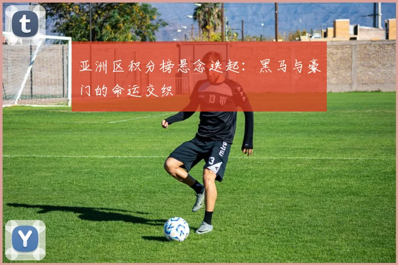 亚洲区积分榜悬念迭起：黑马与豪门的命运交织