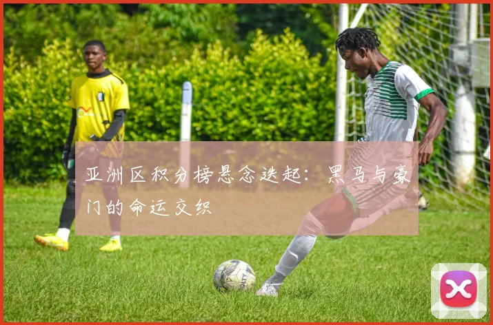 亚洲区积分榜悬念迭起：黑马与豪门的命运交织