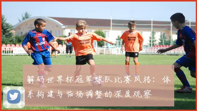 解码世界杯冠军球队比赛风格：体系构建与临场调整的深度观察