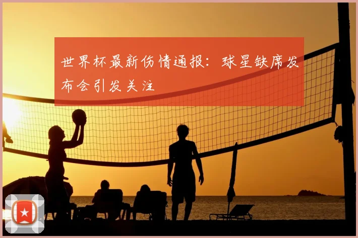 世界杯最新伤情通报:球星缺席发布会引发关注