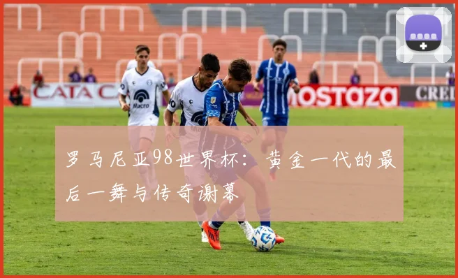 罗马尼亚98世界杯:黄金一代的最后一舞与传奇谢幕