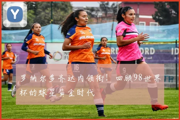 罗纳尔多齐达内领衔!回顾98世界杯的球星黄金时代