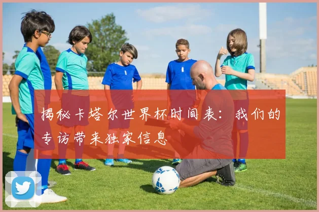 揭秘卡塔尔世界杯时间表：我们的专访带来独家信息