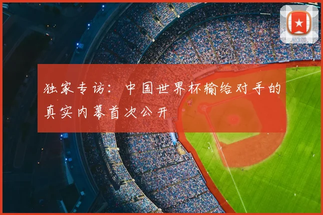 独家专访:中国世界杯输给对手的真实内幕首次公开