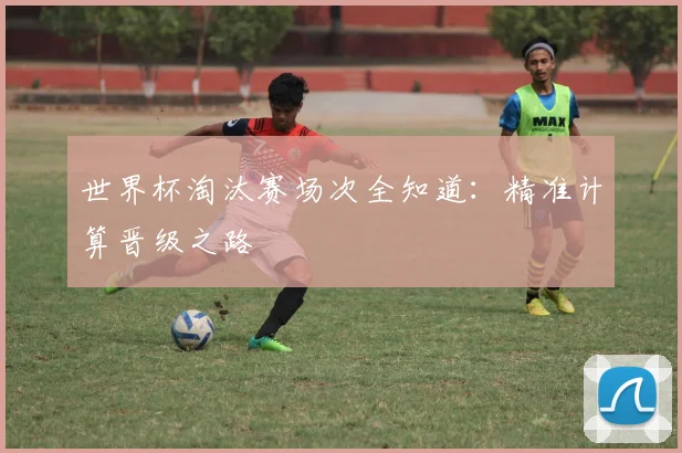 世界杯淘汰赛场次全知道:精准计算晋级之路